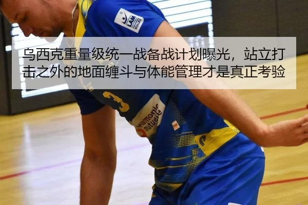 乌西克重量级统一战备战计划曝光，站立打击之外的地面缠斗与体能管理才是真正考验